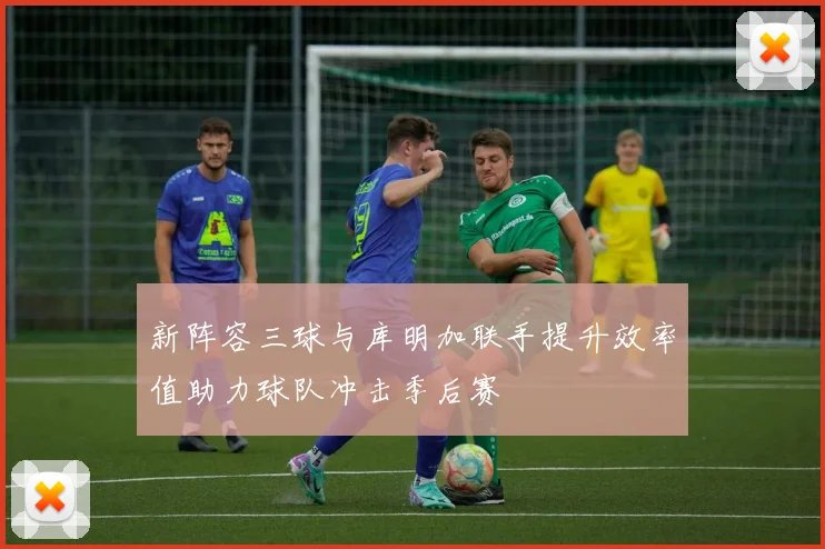 新阵容三球与库明加联手提升效率值助力球队冲击季后赛