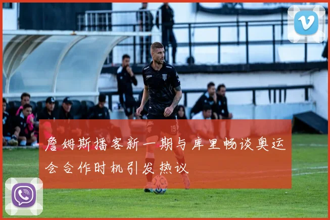 詹姆斯播客新一期与库里畅谈奥运会合作时机引发热议