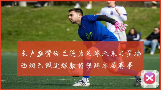 米卢盛赞哈兰德为足球未来之星梅西姆巴佩进球数将领跑本届赛事