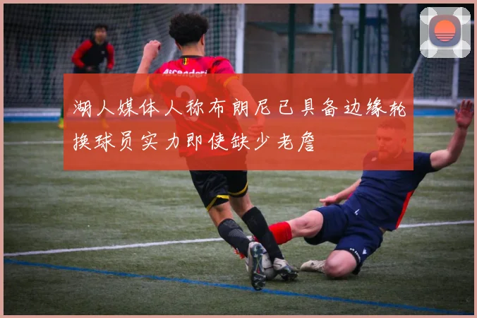 湖人媒体人称布朗尼已具备边缘轮换球员实力即使缺少老詹