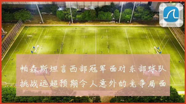 帕森斯坦言西部冠军面对东部球队挑战远超预期令人意外的竞争局面