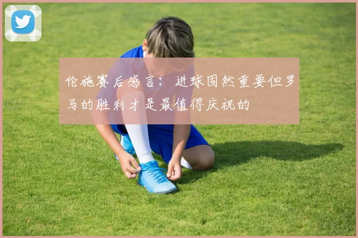 伦施赛后感言：进球固然重要但罗马的胜利才是最值得庆祝的