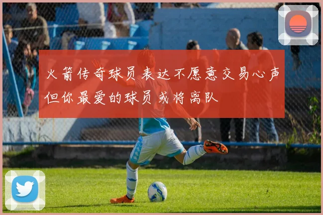 火箭传奇球员表达不愿意交易心声但你最爱的球员或将离队