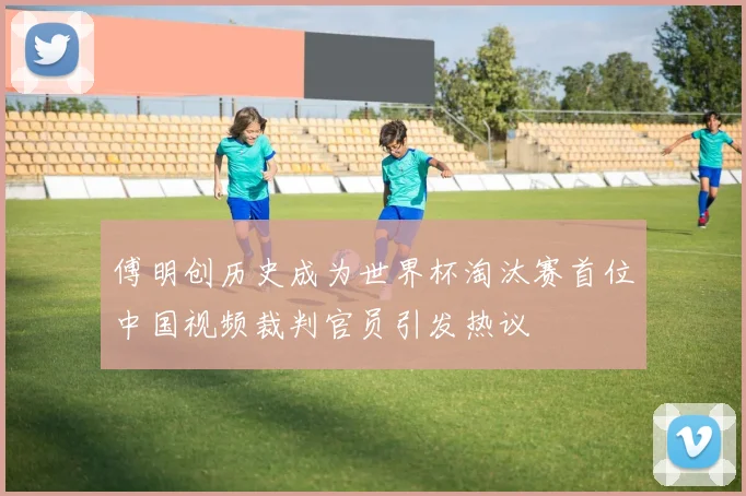 傅明创历史成为世界杯淘汰赛首位中国视频裁判官员引发热议