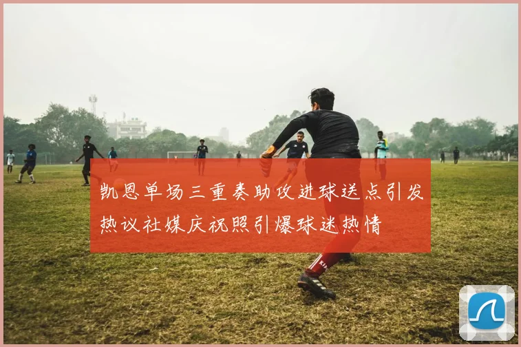 凯恩单场三重奏助攻进球送点引发热议社媒庆祝照引爆球迷热情