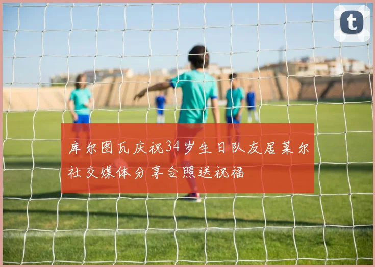 库尔图瓦庆祝34岁生日队友居莱尔社交媒体分享合照送祝福