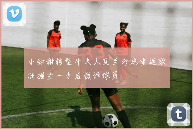 小甜甜转型牛夫人瓦兰考虑重返欧洲掘金一季后裁掉球员