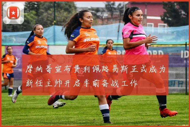 摩纳哥宣布费利佩路易斯正式成为新任主帅开启季前备战工作
