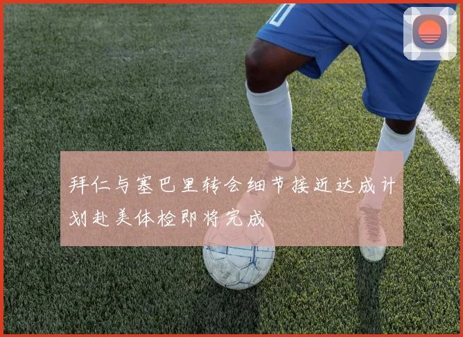 拜仁与塞巴里转会细节接近达成计划赴美体检即将完成
