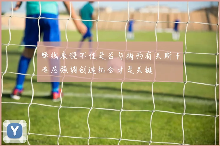锋线表现不佳是否与梅西有关斯卡洛尼强调创造机会才是关键