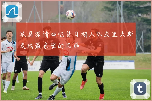浓眉深情回忆昔日湖人队友里夫斯是我最亲密的兄弟