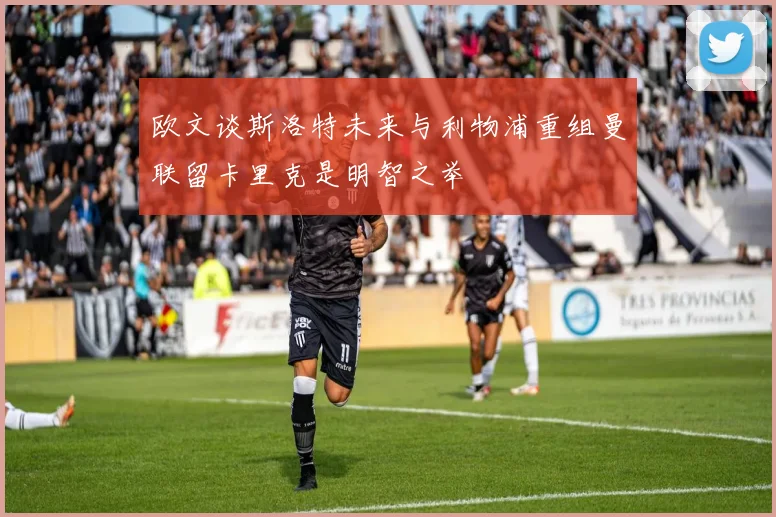 欧文谈斯洛特未来与利物浦重组曼联留卡里克是明智之举