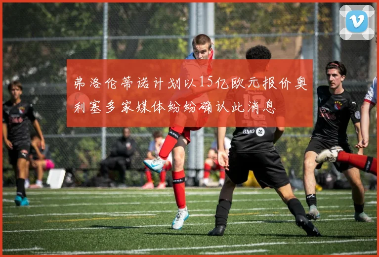 弗洛伦蒂诺计划以15亿欧元报价奥利塞多家媒体纷纷确认此消息