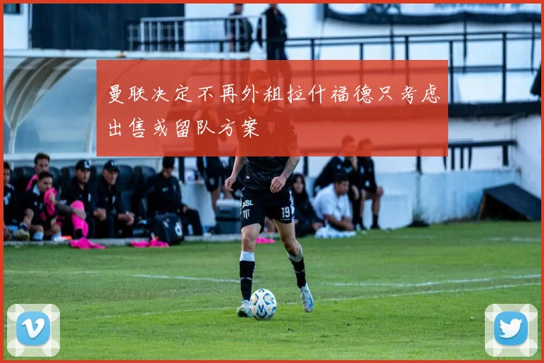 曼联决定不再外租拉什福德只考虑出售或留队方案