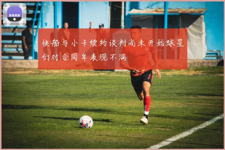 快船与小卡续约谈判尚未开始球星们对合同年表现不满